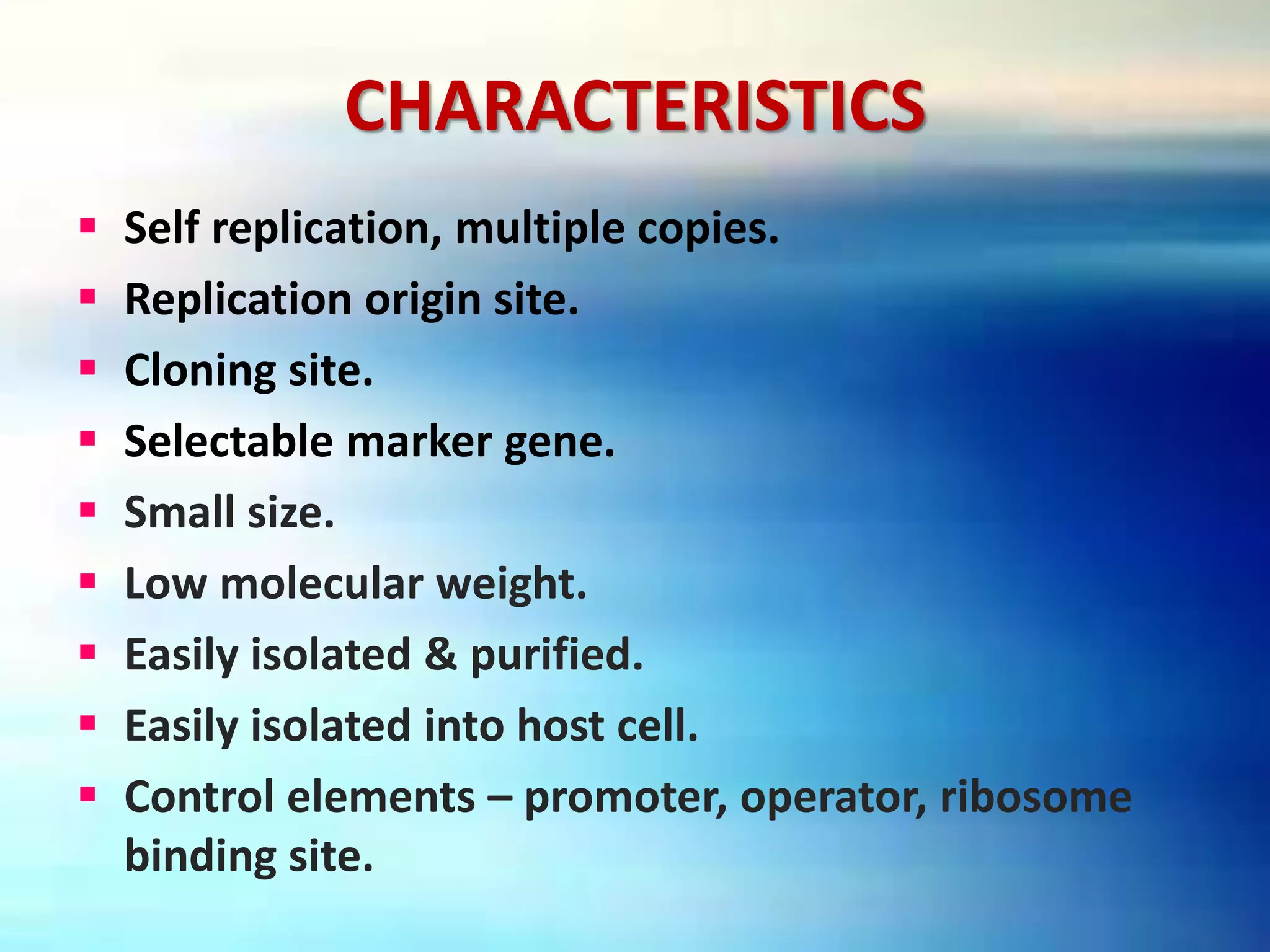 CHARACTERISTICS
 Self replication, multiple copies.
 Replication origin site.
 Cloning site.
 Selectable marker gene.
 Small size.
 Low molecular weight.
 Easily isolated & purified.
 Easily isolated into host cell.
 Control elements – promoter, operator, ribosome
binding site.
 