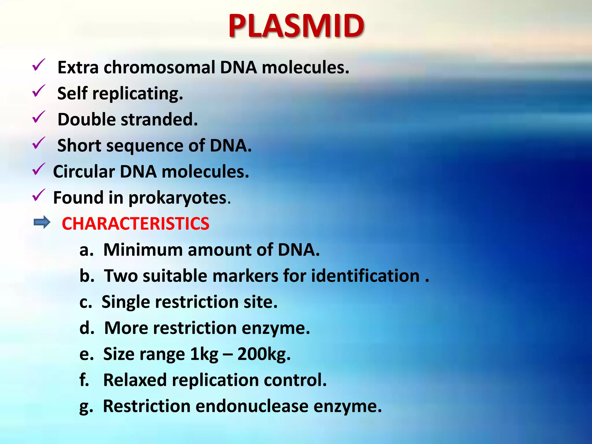 PLASMID
 Extra chromosomal DNA molecules.
 Self replicating.
 Double stranded.
 Short sequence of DNA.
 Circular DNA molecules.
 Found in prokaryotes.
CHARACTERISTICS
a. Minimum amount of DNA.
b. Two suitable markers for identification .
c. Single restriction site.
d. More restriction enzyme.
e. Size range 1kg – 200kg.
f. Relaxed replication control.
g. Restriction endonuclease enzyme.
 