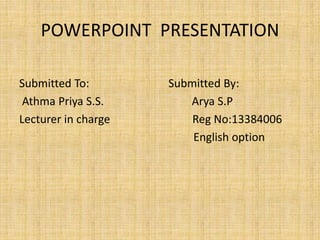 POWERPOINT PRESENTATION 
Submitted To: Submitted By: 
Athma Priya S.S. Arya S.P 
Lecturer in charge Reg No:13384006 
English option 
 