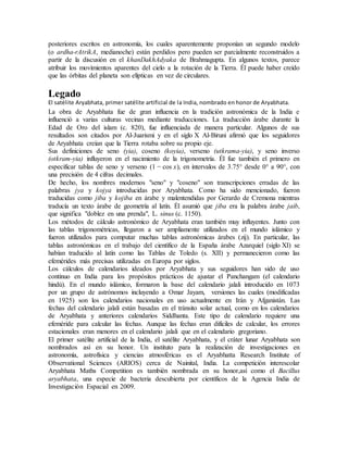 posteriores escritos en astronomía, los cuales aparentemente proponían un segundo modelo
(o ardha-rAtrikA, medianoche) están perdidos pero pueden ser parcialmente reconstruidos a
partir de la discusión en el khanDakhAdyaka de Brahmagupta. En algunos textos, parece
atribuir los movimientos aparentes del cielo a la rotación de la Tierra. Él puede haber creído
que las órbitas del planeta son elípticas en vez de circulares.
Legado
El satélite Aryabhata, primer satélite artificial de la India, nombrado en honor de Aryabhata.
La obra de Aryabhata fue de gran influencia en la tradición astronómica de la India e
influenció a varias culturas vecinas mediante traducciones. La traducción árabe durante la
Edad de Oro del islam (c. 820), fue influenciada de manera particular. Algunos de sus
resultados son citados por Al-Juarismi y en el siglo X Al-Biruni afirmó que los seguidores
de Aryabhata creían que la Tierra rotaba sobre su propio eje.
Sus definiciones de seno (yia), coseno (koyia), verseno (utkrama-yia), y seno inverso
(otkram-yia) influyeron en el nacimiento de la trigonometría. Él fue también el primero en
especificar tablas de seno y verseno (1 − cos x), en intervalos de 3.75° desde 0° a 90°, con
una precisión de 4 cifras decimales.
De hecho, los nombres modernos "seno" y "coseno" son transcripciones erradas de las
palabras jya y kojya introducidas por Aryabhata. Como ha sido mencionado, fueron
traducidas como jiba y kojiba en árabe y malentendidas por Gerardo de Cremona mientras
traducía un texto árabe de geometría al latín. Él asumió que jiba era la palabra árabe jaib,
que significa "doblez en una prenda", L. sinus (c. 1150).
Los métodos de cálculo astronómico de Aryabhata eran también muy influyentes. Junto con
las tablas trigonométricas, llegaron a ser ampliamente utilizados en el mundo islámico y
fueron utilizados para computar muchas tablas astronómicas árabes (zij). En particular, las
tablas astronómicas en el trabajo del científico de la España árabe Azarquiel (siglo XI) se
habían traducido al latín como las Tablas de Toledo (s. XII) y permanecieron como las
efemérides más precisas utilizadas en Europa por siglos.
Los cálculos de calendarios ideados por Aryabhata y sus seguidores han sido de uso
continuo en India para los propósitos prácticos de ajustar el Panchangam (el calendario
hindú). En el mundo islámico, formaron la base del calendario jalali introducido en 1073
por un grupo de astrónomos incluyendo a Omar Jayam, versiones las cuales (modificadas
en 1925) son los calendarios nacionales en uso actualmente en Irán y Afganistán. Las
fechas del calendario jalali están basadas en el tránsito solar actual, como en los calendarios
de Aryabhata y anteriores calendarios Siddhanta. Este tipo de calendario requiere una
efeméride para calcular las fechas. Aunque las fechas eran difíciles de calcular, los errores
estacionales eran menores en el calendario jalali que en el calendario gregoriano.
El primer satélite artificial de la India, el satélite Aryabhata, y el cráter lunar Aryabhata son
nombrados así en su honor. Un instituto para la realización de investigaciones en
astronomía, astrofísica y ciencias atmosféricas es el Aryabhatta Research Institute of
Observational Sciences (ARIOS) cerca de Nainital, India. La competición interescolar
Aryabhata Maths Competition es también nombrada en su honor,así como el Bacillus
aryabhata, una especie de bacteria descubierta por científicos de la Agencia India de
Investigación Espacial en 2009.
 