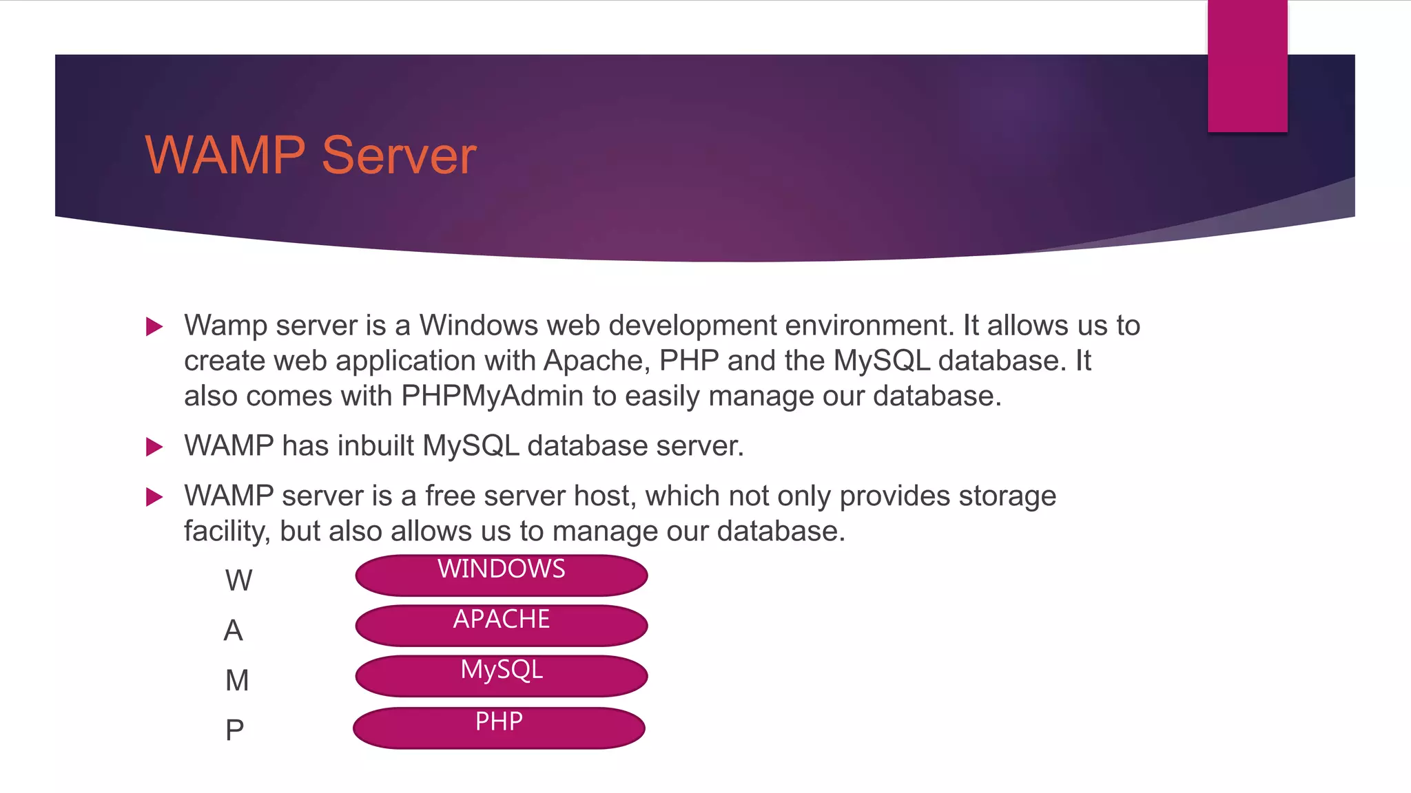 WAMP Server
 Wamp server is a Windows web development environment. It allows us to
create web application with Apache, PHP and the MySQL database. It
also comes with PHPMyAdmin to easily manage our database.
 WAMP has inbuilt MySQL database server.
 WAMP server is a free server host, which not only provides storage
facility, but also allows us to manage our database.
W
A
M
P
WINDOWS
APACHE
MySQL
PHP
 