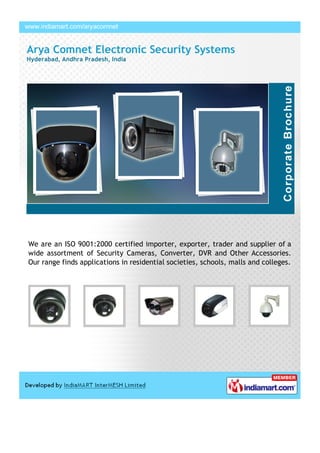 Arya Comnet Electronic Security Systems
Hyderabad, Andhra Pradesh, India




We are an ISO 9001:2000 certified importer, exporter, trader and supplier of a
wide assortment of Security Cameras, Converter, DVR and Other Accessories.
Our range finds applications in residential societies, schools, malls and colleges.
 