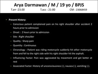 Arya Darmawan / M / 19 yo / BPJS
T.arr :23.00 T.acc : 21:00 CM : 23068459
• Present History:
– Conscious patient complained pain on his right shoulder after accident 2
hours prior to admission
– Onset : 2 hours prior to admission
– Site : Right shoulder
– Quality : Sharp pain
– Quantity : Continuous
– Chronology : Patient was riding motorcycle suddenly hit other motorcycle
from and fell to the right side with his right shoulder hit the asphalt.
– Influencing Factor: Pain was aggravated by movement and get better at
rest
– Associated Factor: History of unconsciousness (-), nausea (-), vomiting (-).
 