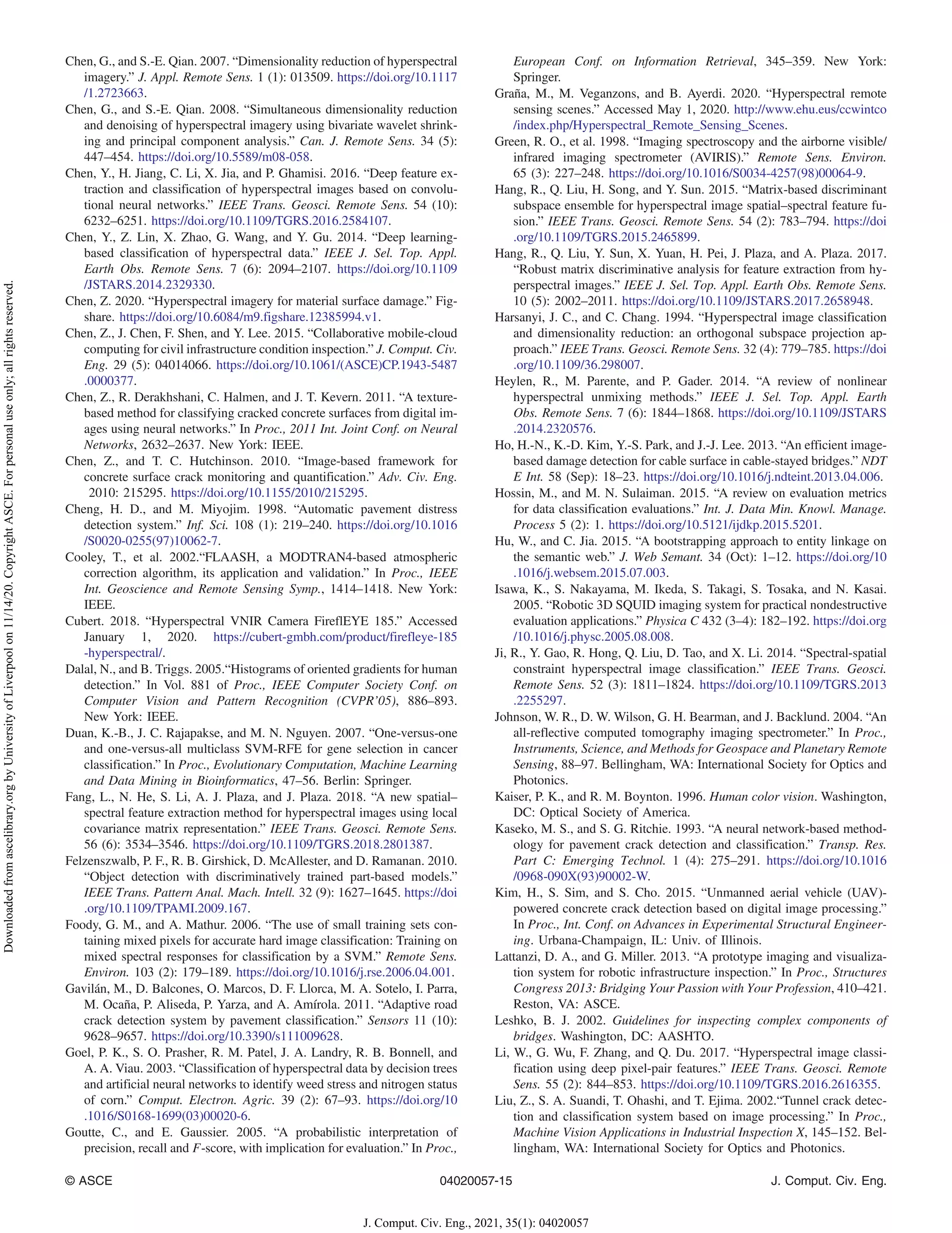 Chen, G., and S.-E. Qian. 2007. “Dimensionality reduction of hyperspectral
imagery.” J. Appl. Remote Sens. 1 (1): 013509. https://doi.org/10.1117
/1.2723663.
Chen, G., and S.-E. Qian. 2008. “Simultaneous dimensionality reduction
and denoising of hyperspectral imagery using bivariate wavelet shrink-
ing and principal component analysis.” Can. J. Remote Sens. 34 (5):
447–454. https://doi.org/10.5589/m08-058.
Chen, Y., H. Jiang, C. Li, X. Jia, and P. Ghamisi. 2016. “Deep feature ex-
traction and classification of hyperspectral images based on convolu-
tional neural networks.” IEEE Trans. Geosci. Remote Sens. 54 (10):
6232–6251. https://doi.org/10.1109/TGRS.2016.2584107.
Chen, Y., Z. Lin, X. Zhao, G. Wang, and Y. Gu. 2014. “Deep learning-
based classification of hyperspectral data.” IEEE J. Sel. Top. Appl.
Earth Obs. Remote Sens. 7 (6): 2094–2107. https://doi.org/10.1109
/JSTARS.2014.2329330.
Chen, Z. 2020. “Hyperspectral imagery for material surface damage.” Fig-
share. https://doi.org/10.6084/m9.figshare.12385994.v1.
Chen, Z., J. Chen, F. Shen, and Y. Lee. 2015. “Collaborative mobile-cloud
computing for civil infrastructure condition inspection.” J. Comput. Civ.
Eng. 29 (5): 04014066. https://doi.org/10.1061/(ASCE)CP.1943-5487
.0000377.
Chen, Z., R. Derakhshani, C. Halmen, and J. T. Kevern. 2011. “A texture-
based method for classifying cracked concrete surfaces from digital im-
ages using neural networks.” In Proc., 2011 Int. Joint Conf. on Neural
Networks, 2632–2637. New York: IEEE.
Chen, Z., and T. C. Hutchinson. 2010. “Image-based framework for
concrete surface crack monitoring and quantification.” Adv. Civ. Eng.
2010: 215295. https://doi.org/10.1155/2010/215295.
Cheng, H. D., and M. Miyojim. 1998. “Automatic pavement distress
detection system.” Inf. Sci. 108 (1): 219–240. https://doi.org/10.1016
/S0020-0255(97)10062-7.
Cooley, T., et al. 2002.“FLAASH, a MODTRAN4-based atmospheric
correction algorithm, its application and validation.” In Proc., IEEE
Int. Geoscience and Remote Sensing Symp., 1414–1418. New York:
IEEE.
Cubert. 2018. “Hyperspectral VNIR Camera FireflEYE 185.” Accessed
January 1, 2020. https://cubert-gmbh.com/product/firefleye-185
-hyperspectral/.
Dalal, N., and B. Triggs. 2005.“Histograms of oriented gradients for human
detection.” In Vol. 881 of Proc., IEEE Computer Society Conf. on
Computer Vision and Pattern Recognition (CVPR’05), 886–893.
New York: IEEE.
Duan, K.-B., J. C. Rajapakse, and M. N. Nguyen. 2007. “One-versus-one
and one-versus-all multiclass SVM-RFE for gene selection in cancer
classification.” In Proc., Evolutionary Computation, Machine Learning
and Data Mining in Bioinformatics, 47–56. Berlin: Springer.
Fang, L., N. He, S. Li, A. J. Plaza, and J. Plaza. 2018. “A new spatial–
spectral feature extraction method for hyperspectral images using local
covariance matrix representation.” IEEE Trans. Geosci. Remote Sens.
56 (6): 3534–3546. https://doi.org/10.1109/TGRS.2018.2801387.
Felzenszwalb, P. F., R. B. Girshick, D. McAllester, and D. Ramanan. 2010.
“Object detection with discriminatively trained part-based models.”
IEEE Trans. Pattern Anal. Mach. Intell. 32 (9): 1627–1645. https://doi
.org/10.1109/TPAMI.2009.167.
Foody, G. M., and A. Mathur. 2006. “The use of small training sets con-
taining mixed pixels for accurate hard image classification: Training on
mixed spectral responses for classification by a SVM.” Remote Sens.
Environ. 103 (2): 179–189. https://doi.org/10.1016/j.rse.2006.04.001.
Gavilán, M., D. Balcones, O. Marcos, D. F. Llorca, M. A. Sotelo, I. Parra,
M. Ocaña, P. Aliseda, P. Yarza, and A. Amírola. 2011. “Adaptive road
crack detection system by pavement classification.” Sensors 11 (10):
9628–9657. https://doi.org/10.3390/s111009628.
Goel, P. K., S. O. Prasher, R. M. Patel, J. A. Landry, R. B. Bonnell, and
A. A. Viau. 2003. “Classification of hyperspectral data by decision trees
and artificial neural networks to identify weed stress and nitrogen status
of corn.” Comput. Electron. Agric. 39 (2): 67–93. https://doi.org/10
.1016/S0168-1699(03)00020-6.
Goutte, C., and E. Gaussier. 2005. “A probabilistic interpretation of
precision, recall and F-score, with implication for evaluation.” In Proc.,
European Conf. on Information Retrieval, 345–359. New York:
Springer.
Graña, M., M. Veganzons, and B. Ayerdi. 2020. “Hyperspectral remote
sensing scenes.” Accessed May 1, 2020. http://www.ehu.eus/ccwintco
/index.php/Hyperspectral_Remote_Sensing_Scenes.
Green, R. O., et al. 1998. “Imaging spectroscopy and the airborne visible/
infrared imaging spectrometer (AVIRIS).” Remote Sens. Environ.
65 (3): 227–248. https://doi.org/10.1016/S0034-4257(98)00064-9.
Hang, R., Q. Liu, H. Song, and Y. Sun. 2015. “Matrix-based discriminant
subspace ensemble for hyperspectral image spatial–spectral feature fu-
sion.” IEEE Trans. Geosci. Remote Sens. 54 (2): 783–794. https://doi
.org/10.1109/TGRS.2015.2465899.
Hang, R., Q. Liu, Y. Sun, X. Yuan, H. Pei, J. Plaza, and A. Plaza. 2017.
“Robust matrix discriminative analysis for feature extraction from hy-
perspectral images.” IEEE J. Sel. Top. Appl. Earth Obs. Remote Sens.
10 (5): 2002–2011. https://doi.org/10.1109/JSTARS.2017.2658948.
Harsanyi, J. C., and C. Chang. 1994. “Hyperspectral image classification
and dimensionality reduction: an orthogonal subspace projection ap-
proach.” IEEE Trans. Geosci. Remote Sens. 32 (4): 779–785. https://doi
.org/10.1109/36.298007.
Heylen, R., M. Parente, and P. Gader. 2014. “A review of nonlinear
hyperspectral unmixing methods.” IEEE J. Sel. Top. Appl. Earth
Obs. Remote Sens. 7 (6): 1844–1868. https://doi.org/10.1109/JSTARS
.2014.2320576.
Ho, H.-N., K.-D. Kim, Y.-S. Park, and J.-J. Lee. 2013. “An efficient image-
based damage detection for cable surface in cable-stayed bridges.” NDT
E Int. 58 (Sep): 18–23. https://doi.org/10.1016/j.ndteint.2013.04.006.
Hossin, M., and M. N. Sulaiman. 2015. “A review on evaluation metrics
for data classification evaluations.” Int. J. Data Min. Knowl. Manage.
Process 5 (2): 1. https://doi.org/10.5121/ijdkp.2015.5201.
Hu, W., and C. Jia. 2015. “A bootstrapping approach to entity linkage on
the semantic web.” J. Web Semant. 34 (Oct): 1–12. https://doi.org/10
.1016/j.websem.2015.07.003.
Isawa, K., S. Nakayama, M. Ikeda, S. Takagi, S. Tosaka, and N. Kasai.
2005. “Robotic 3D SQUID imaging system for practical nondestructive
evaluation applications.” Physica C 432 (3–4): 182–192. https://doi.org
/10.1016/j.physc.2005.08.008.
Ji, R., Y. Gao, R. Hong, Q. Liu, D. Tao, and X. Li. 2014. “Spectral-spatial
constraint hyperspectral image classification.” IEEE Trans. Geosci.
Remote Sens. 52 (3): 1811–1824. https://doi.org/10.1109/TGRS.2013
.2255297.
Johnson, W. R., D. W. Wilson, G. H. Bearman, and J. Backlund. 2004. “An
all-reflective computed tomography imaging spectrometer.” In Proc.,
Instruments, Science, and Methods for Geospace and Planetary Remote
Sensing, 88–97. Bellingham, WA: International Society for Optics and
Photonics.
Kaiser, P. K., and R. M. Boynton. 1996. Human color vision. Washington,
DC: Optical Society of America.
Kaseko, M. S., and S. G. Ritchie. 1993. “A neural network-based method-
ology for pavement crack detection and classification.” Transp. Res.
Part C: Emerging Technol. 1 (4): 275–291. https://doi.org/10.1016
/0968-090X(93)90002-W.
Kim, H., S. Sim, and S. Cho. 2015. “Unmanned aerial vehicle (UAV)-
powered concrete crack detection based on digital image processing.”
In Proc., Int. Conf. on Advances in Experimental Structural Engineer-
ing. Urbana-Champaign, IL: Univ. of Illinois.
Lattanzi, D. A., and G. Miller. 2013. “A prototype imaging and visualiza-
tion system for robotic infrastructure inspection.” In Proc., Structures
Congress 2013: Bridging Your Passion with Your Profession, 410–421.
Reston, VA: ASCE.
Leshko, B. J. 2002. Guidelines for inspecting complex components of
bridges. Washington, DC: AASHTO.
Li, W., G. Wu, F. Zhang, and Q. Du. 2017. “Hyperspectral image classi-
fication using deep pixel-pair features.” IEEE Trans. Geosci. Remote
Sens. 55 (2): 844–853. https://doi.org/10.1109/TGRS.2016.2616355.
Liu, Z., S. A. Suandi, T. Ohashi, and T. Ejima. 2002.“Tunnel crack detec-
tion and classification system based on image processing.” In Proc.,
Machine Vision Applications in Industrial Inspection X, 145–152. Bel-
lingham, WA: International Society for Optics and Photonics.
© ASCE 04020057-15 J. Comput. Civ. Eng.
J. Comput. Civ. Eng., 2021, 35(1): 04020057
Downloaded
from
ascelibrary.org
by
University
of
Liverpool
on
11/14/20.
Copyright
ASCE.
For
personal
use
only;
all
rights
reserved.
 
