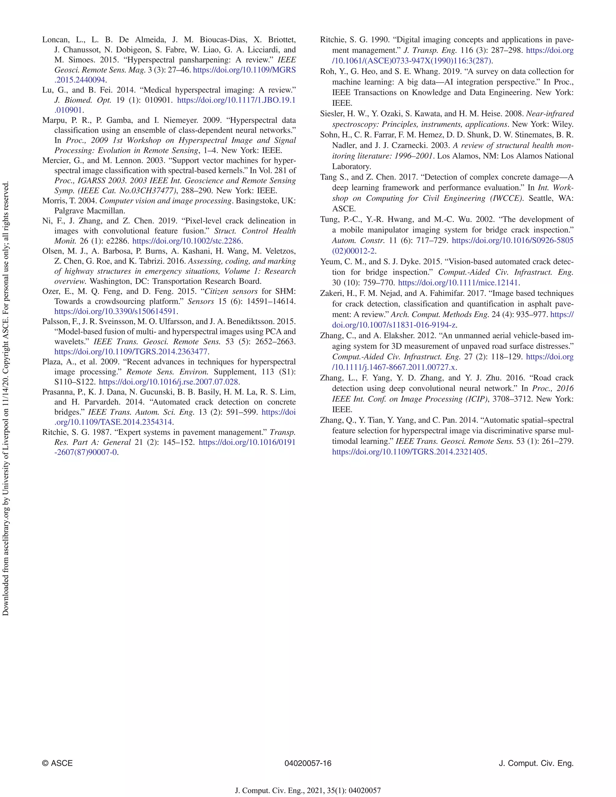 Loncan, L., L. B. De Almeida, J. M. Bioucas-Dias, X. Briottet,
J. Chanussot, N. Dobigeon, S. Fabre, W. Liao, G. A. Licciardi, and
M. Simoes. 2015. “Hyperspectral pansharpening: A review.” IEEE
Geosci. Remote Sens. Mag. 3 (3): 27–46. https://doi.org/10.1109/MGRS
.2015.2440094.
Lu, G., and B. Fei. 2014. “Medical hyperspectral imaging: A review.”
J. Biomed. Opt. 19 (1): 010901. https://doi.org/10.1117/1.JBO.19.1
.010901.
Marpu, P. R., P. Gamba, and I. Niemeyer. 2009. “Hyperspectral data
classification using an ensemble of class-dependent neural networks.”
In Proc., 2009 1st Workshop on Hyperspectral Image and Signal
Processing: Evolution in Remote Sensing, 1–4. New York: IEEE.
Mercier, G., and M. Lennon. 2003. “Support vector machines for hyper-
spectral image classification with spectral-based kernels.” In Vol. 281 of
Proc., IGARSS 2003. 2003 IEEE Int. Geoscience and Remote Sensing
Symp. (IEEE Cat. No.03CH37477), 288–290. New York: IEEE.
Morris, T. 2004. Computer vision and image processing. Basingstoke, UK:
Palgrave Macmillan.
Ni, F., J. Zhang, and Z. Chen. 2019. “Pixel-level crack delineation in
images with convolutional feature fusion.” Struct. Control Health
Monit. 26 (1): e2286. https://doi.org/10.1002/stc.2286.
Olsen, M. J., A. Barbosa, P. Burns, A. Kashani, H. Wang, M. Veletzos,
Z. Chen, G. Roe, and K. Tabrizi. 2016. Assessing, coding, and marking
of highway structures in emergency situations, Volume 1: Research
overview. Washington, DC: Transportation Research Board.
Ozer, E., M. Q. Feng, and D. Feng. 2015. “Citizen sensors for SHM:
Towards a crowdsourcing platform.” Sensors 15 (6): 14591–14614.
https://doi.org/10.3390/s150614591.
Palsson, F., J. R. Sveinsson, M. O. Ulfarsson, and J. A. Benediktsson. 2015.
“Model-based fusion of multi- and hyperspectral images using PCA and
wavelets.” IEEE Trans. Geosci. Remote Sens. 53 (5): 2652–2663.
https://doi.org/10.1109/TGRS.2014.2363477.
Plaza, A., et al. 2009. “Recent advances in techniques for hyperspectral
image processing.” Remote Sens. Environ. Supplement, 113 (S1):
S110–S122. https://doi.org/10.1016/j.rse.2007.07.028.
Prasanna, P., K. J. Dana, N. Gucunski, B. B. Basily, H. M. La, R. S. Lim,
and H. Parvardeh. 2014. “Automated crack detection on concrete
bridges.” IEEE Trans. Autom. Sci. Eng. 13 (2): 591–599. https://doi
.org/10.1109/TASE.2014.2354314.
Ritchie, S. G. 1987. “Expert systems in pavement management.” Transp.
Res. Part A: General 21 (2): 145–152. https://doi.org/10.1016/0191
-2607(87)90007-0.
Ritchie, S. G. 1990. “Digital imaging concepts and applications in pave-
ment management.” J. Transp. Eng. 116 (3): 287–298. https://doi.org
/10.1061/(ASCE)0733-947X(1990)116:3(287).
Roh, Y., G. Heo, and S. E. Whang. 2019. “A survey on data collection for
machine learning: A big data—AI integration perspective.” In Proc.,
IEEE Transactions on Knowledge and Data Engineering. New York:
IEEE.
Siesler, H. W., Y. Ozaki, S. Kawata, and H. M. Heise. 2008. Near-infrared
spectroscopy: Principles, instruments, applications. New York: Wiley.
Sohn, H., C. R. Farrar, F. M. Hemez, D. D. Shunk, D. W. Stinemates, B. R.
Nadler, and J. J. Czarnecki. 2003. A review of structural health mon-
itoring literature: 1996–2001. Los Alamos, NM: Los Alamos National
Laboratory.
Tang S., and Z. Chen. 2017. “Detection of complex concrete damage—A
deep learning framework and performance evaluation.” In Int. Work-
shop on Computing for Civil Engineering (IWCCE). Seattle, WA:
ASCE.
Tung, P.-C., Y.-R. Hwang, and M.-C. Wu. 2002. “The development of
a mobile manipulator imaging system for bridge crack inspection.”
Autom. Constr. 11 (6): 717–729. https://doi.org/10.1016/S0926-5805
(02)00012-2.
Yeum, C. M., and S. J. Dyke. 2015. “Vision-based automated crack detec-
tion for bridge inspection.” Comput.-Aided Civ. Infrastruct. Eng.
30 (10): 759–770. https://doi.org/10.1111/mice.12141.
Zakeri, H., F. M. Nejad, and A. Fahimifar. 2017. “Image based techniques
for crack detection, classification and quantification in asphalt pave-
ment: A review.” Arch. Comput. Methods Eng. 24 (4): 935–977. https://
doi.org/10.1007/s11831-016-9194-z.
Zhang, C., and A. Elaksher. 2012. “An unmanned aerial vehicle-based im-
aging system for 3D measurement of unpaved road surface distresses.”
Comput.-Aided Civ. Infrastruct. Eng. 27 (2): 118–129. https://doi.org
/10.1111/j.1467-8667.2011.00727.x.
Zhang, L., F. Yang, Y. D. Zhang, and Y. J. Zhu. 2016. “Road crack
detection using deep convolutional neural network.” In Proc., 2016
IEEE Int. Conf. on Image Processing (ICIP), 3708–3712. New York:
IEEE.
Zhang, Q., Y. Tian, Y. Yang, and C. Pan. 2014. “Automatic spatial–spectral
feature selection for hyperspectral image via discriminative sparse mul-
timodal learning.” IEEE Trans. Geosci. Remote Sens. 53 (1): 261–279.
https://doi.org/10.1109/TGRS.2014.2321405.
© ASCE 04020057-16 J. Comput. Civ. Eng.
J. Comput. Civ. Eng., 2021, 35(1): 04020057
Downloaded
from
ascelibrary.org
by
University
of
Liverpool
on
11/14/20.
Copyright
ASCE.
For
personal
use
only;
all
rights
reserved.
 