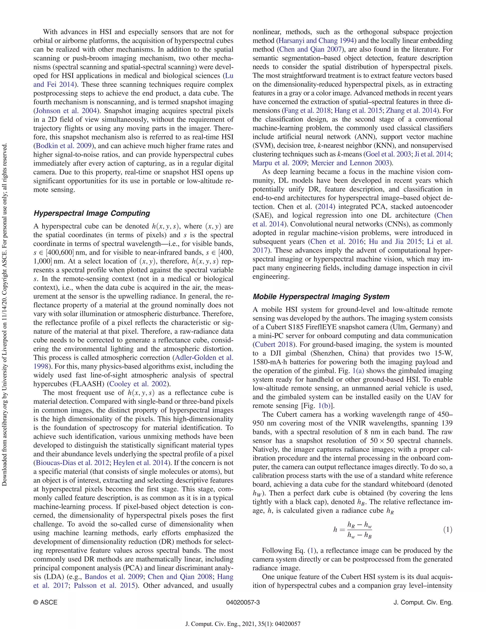 With advances in HSI and especially sensors that are not for
orbital or airborne platforms, the acquisition of hyperspectral cubes
can be realized with other mechanisms. In addition to the spatial
scanning or push-broom imaging mechanism, two other mecha-
nisms (spectral scanning and spatial-spectral scanning) were devel-
oped for HSI applications in medical and biological sciences (Lu
and Fei 2014). These three scanning techniques require complex
postprocessing steps to achieve the end product, a data cube. The
fourth mechanism is nonscanning, and is termed snapshot imaging
(Johnson et al. 2004). Snapshot imaging acquires spectral pixels
in a 2D field of view simultaneously, without the requirement of
trajectory flights or using any moving parts in the imager. There-
fore, this snapshot mechanism also is referred to as real-time HSI
(Bodkin et al. 2009), and can achieve much higher frame rates and
higher signal-to-noise ratios, and can provide hyperspectral cubes
immediately after every action of capturing, as in a regular digital
camera. Due to this property, real-time or snapshot HSI opens up
significant opportunities for its use in portable or low-altitude re-
mote sensing.
Hyperspectral Image Computing
A hyperspectral cube can be denoted hðx; y; sÞ, where ðx; yÞ are
the spatial coordinates (in terms of pixels) and s is the spectral
coordinate in terms of spectral wavelength—i.e., for visible bands,
s ∈ ½400,600 nm, and for visible to near-infrared bands, s ∈ ½400;
1,000 nm. At a select location of ðx; yÞ, therefore, hðx; y; sÞ rep-
resents a spectral profile when plotted against the spectral variable
s. In the remote-sensing context (not in a medical or biological
context), i.e., when the data cube is acquired in the air, the meas-
urement at the sensor is the upwelling radiance. In general, the re-
flectance property of a material at the ground nominally does not
vary with solar illumination or atmospheric disturbance. Therefore,
the reflectance profile of a pixel reflects the characteristic or sig-
nature of the material at that pixel. Therefore, a raw-radiance data
cube needs to be corrected to generate a reflectance cube, consid-
ering the environmental lighting and the atmospheric distortion.
This process is called atmospheric correction (Adler-Golden et al.
1998). For this, many physics-based algorithms exist, including the
widely used fast line-of-sight atmospheric analysis of spectral
hypercubes (FLAASH) (Cooley et al. 2002).
The most frequent use of hðx; y; sÞ as a reflectance cube is
material detection. Compared with single-band or three-band pixels
in common images, the distinct property of hyperspectral images
is the high dimensionality of the pixels. This high-dimensionality
is the foundation of spectroscopy for material identification. To
achieve such identification, various unmixing methods have been
developed to distinguish the statistically significant material types
and their abundance levels underlying the spectral profile of a pixel
(Bioucas-Dias et al. 2012; Heylen et al. 2014). If the concern is not
a specific material (that consists of single molecules or atoms), but
an object is of interest, extracting and selecting descriptive features
at hyperspectral pixels becomes the first stage. This stage, com-
monly called feature description, is as common as it is in a typical
machine-learning process. If pixel-based object detection is con-
cerned, the dimensionality of hyperspectral pixels poses the first
challenge. To avoid the so-called curse of dimensionality when
using machine learning methods, early efforts emphasized the
development of dimensionality reduction (DR) methods for select-
ing representative feature values across spectral bands. The most
commonly used DR methods are mathematically linear, including
principal component analysis (PCA) and linear discriminant analy-
sis (LDA) (e.g., Bandos et al. 2009; Chen and Qian 2008; Hang
et al. 2017; Palsson et al. 2015). Other advanced, and usually
nonlinear, methods, such as the orthogonal subspace projection
method (Harsanyi and Chang 1994) and the locally linear embedding
method (Chen and Qian 2007), are also found in the literature. For
semantic segmentation–based object detection, feature description
needs to consider the spatial distribution of hyperspectral pixels.
The most straightforward treatment is to extract feature vectors based
on the dimensionality-reduced hyperspectral pixels, as in extracting
features in a gray or a color image. Advanced methods in recent years
have concerned the extraction of spatial–spectral features in three di-
mensions (Fang et al. 2018; Hang et al. 2015; Zhang et al. 2014). For
the classification design, as the second stage of a conventional
machine-learning problem, the commonly used classical classifiers
include artificial neural network (ANN), support vector machine
(SVM), decision tree, k-nearest neighbor (KNN), and nonsupervised
clustering techniques such as k-means (Goel et al. 2003; Ji et al. 2014;
Marpu et al. 2009; Mercier and Lennon 2003).
As deep learning became a focus in the machine vision com-
munity, DL models have been developed in recent years which
potentially unify DR, feature description, and classification in
end-to-end architectures for hyperspectral image–based object de-
tection. Chen et al. (2014) integrated PCA, stacked autoencoder
(SAE), and logical regression into one DL architecture (Chen
et al. 2014). Convolutional neural networks (CNNs), as commonly
adopted in regular machine-vision problems, were introduced in
subsequent years (Chen et al. 2016; Hu and Jia 2015; Li et al.
2017). These advances imply the advent of computational hyper-
spectral imaging or hyperspectral machine vision, which may im-
pact many engineering fields, including damage inspection in civil
engineering.
Mobile Hyperspectral Imaging System
A mobile HSI system for ground-level and low-altitude remote
sensing was developed by the authors. The imaging system consists
of a Cubert S185 FireflEYE snapshot camera (Ulm, Germany) and
a mini-PC server for onboard computing and data communication
(Cubert 2018). For ground-based imaging, the system is mounted
to a DJI gimbal (Shenzhen, China) that provides two 15-W,
1580-mA·h batteries for powering both the imaging payload and
the operation of the gimbal. Fig. 1(a) shows the gimbaled imaging
system ready for handheld or other ground-based HSI. To enable
low-altitude remote sensing, an unmanned aerial vehicle is used,
and the gimbaled system can be installed easily on the UAV for
remote sensing [Fig. 1(b)].
The Cubert camera has a working wavelength range of 450–
950 nm covering most of the VNIR wavelengths, spanning 139
bands, with a spectral resolution of 8 nm in each band. The raw
sensor has a snapshot resolution of 50 × 50 spectral channels.
Natively, the imager captures radiance images; with a proper cal-
ibration procedure and the internal processing in the onboard com-
puter, the camera can output reflectance images directly. To do so, a
calibration process starts with the use of a standard white reference
board, achieving a data cube for the standard whiteboard (denoted
hW). Then a perfect dark cube is obtained (by covering the lens
tightly with a black cap), denoted hB. The relative reflectance im-
age, h, is calculated given a radiance cube hR
h ¼
hR − hw
hw − hB
ð1Þ
Following Eq. (1), a reflectance image can be produced by the
camera system directly or can be postprocessed from the generated
radiance image.
One unique feature of the Cubert HSI system is its dual acquis-
ition of hyperspectral cubes and a companion gray level–intensity
© ASCE 04020057-3 J. Comput. Civ. Eng.
J. Comput. Civ. Eng., 2021, 35(1): 04020057
Downloaded
from
ascelibrary.org
by
University
of
Liverpool
on
11/14/20.
Copyright
ASCE.
For
personal
use
only;
all
rights
reserved.
 
