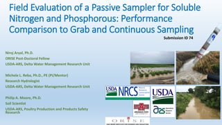 Field Evaluation of a Passive Sampler for Soluble
Nitrogen and Phosphorous: Performance
Comparison to Grab and Continuous Sampling
Niroj Aryal, Ph.D.
ORISE Post-Doctoral Fellow
USDA-ARS, Delta Water Management Research Unit
Michele L. Reba, Ph.D., PE (PI/Mentor)
Research Hydrologist
USDA-ARS, Delta Water Management Research Unit
Philip A. Moore, Ph.D.
Soil Scientist
USDA-ARS, Poultry Production and Products Safety
Research
Submission ID 74
 