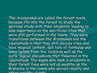 ARYANKAS The  Aranyankas  are called the forest texts, because life into the forest to study the spiritual study with their students, leading to less importance on the sacrificial rites that were still performed in the towns. They were transitional between the  Brahmanas  and the  Upanishads  in that they still discuss rites and have magical content, dull lists of formulas and some hymns from the  Vedas  as well as the early  logical discussions that flowered in the  Upanishads . The sages who took in students in their forest fees were not as wealthy as the Brahmins in the towns who served royalty and other wealthy clients.  