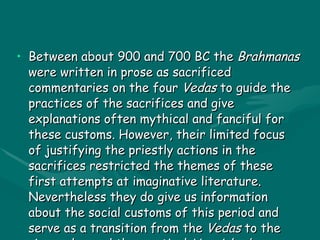 BRAHMANAS Between about 900 and 700 BC the  Brahmanas  were written in prose as sacrificed commentaries on the four  Vedas  to guide the practices of the sacrifices and give explanations often mythical and fanciful for these customs. However, their limited focus of justifying the priestly actions in the sacrifices restricted the themes of these first attempts at imaginative literature. Nevertheless they do give us information about the social customs of this period and serve as a transition from the  Vedas  to the  Aranyakas  and the mystical  Upanishads . 