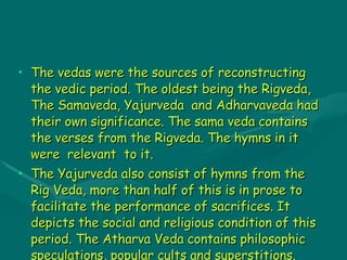 VEDAS The vedas were the sources of reconstructing the vedic period. The oldest being the Rigveda, The Samaveda, Yajurveda  and Adharvaveda had their own significance. The sama veda contains the verses from the Rigveda. The hymns in it were  relevant  to it. The Yajurveda also consist of hymns from the Rig Veda, more than half of this is in prose to facilitate the performance of sacrifices. It depicts the social and religious condition of this period. The Atharva Veda contains philosophic speculations, popular cults and superstitions. 