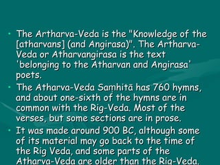 ATHARVA VEDA The Artharva-Veda is the "Knowledge of the [atharvans] (and Angirasa)". The Artharva-Veda or Atharvangirasa is the text 'belonging to the Atharvan and Angirasa' poets. The Atharva-Veda Saṃhitā has 760 hymns, and about one-sixth of the hymns are in common with the Rig-Veda. Most of the verses, but some sections are in prose. It was made around 900 BC, although some of its material may go back to the time of the Rig Veda, and some parts of the Atharva-Veda are older than the Rig-Veda. 
