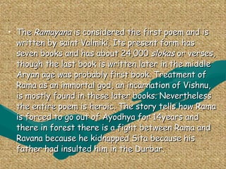 Ramayana The  Ramayana  is considered the first poem and is written by saint Valmiki. Its present form has seven books and has about 24,000  slokas  or verses, though the last book is written later in the middle Aryan age was probably first book. Treatment of Rama as an immortal god, an incarnation of Vishnu, is mostly found in these later books. Nevertheless the entire poem is heroic. The story tells how Rama is forced to go out of Ayodhya for 14years and there in forest there is a fight between Rama and Ravana because he kidnapped Sita because his father had insulted him in the Durbar. 