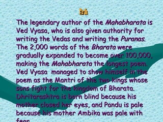 Mahabharat a The legendary author of the  Mahabharata  is Ved Vyasa, who is also given authority for writing the Vedas and writing the  Puranas . The 2,000 words of the  Bharata  were gradually expanded to become over 100,000, making the  Mahabharata  the longest poem. Ved Vyasa  managed to show himself in the poem as the Mantri of the two kings whose sons fight for the kingdom of Bharata. Dhritarashtra is born blind because his mother closed her eyes, and Pandu is pale because his mother Ambika was pale with fear. 