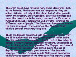PURANAS The great sages, have revealed many Vedic literatures, such as the Puranas. The Puranas are not imaginative; they are actual histories, not only of this planet but of other planets within the creation. Srila Vyasadeva, due to his kindness and sympathy toward the fallen souls, compared the Vedas with Puranas which easily explain the Vedic truths, intended for different types of people. “The Vedas and Puranas are one and the same in purpose. They ascertain the Absolute Truth, which is greater than everything else.  These are legends connected with epics and law books. They are 18 in number and are mostly recognized in North India . The Vishnu Purana, for example, should treat of five subjects namely  primary creation, secondary creations, Genealogies of gods in history of ancient dynasties. The Vayupurana  is one of the oldest the Puranas. It was edited during the age of Guptas  when there was a great revival of the Sanskrit language. The other Puranas include Matsya and Brahmanda  which gives us account of the kings up to the imperial Gupta dynasty with other literature. 