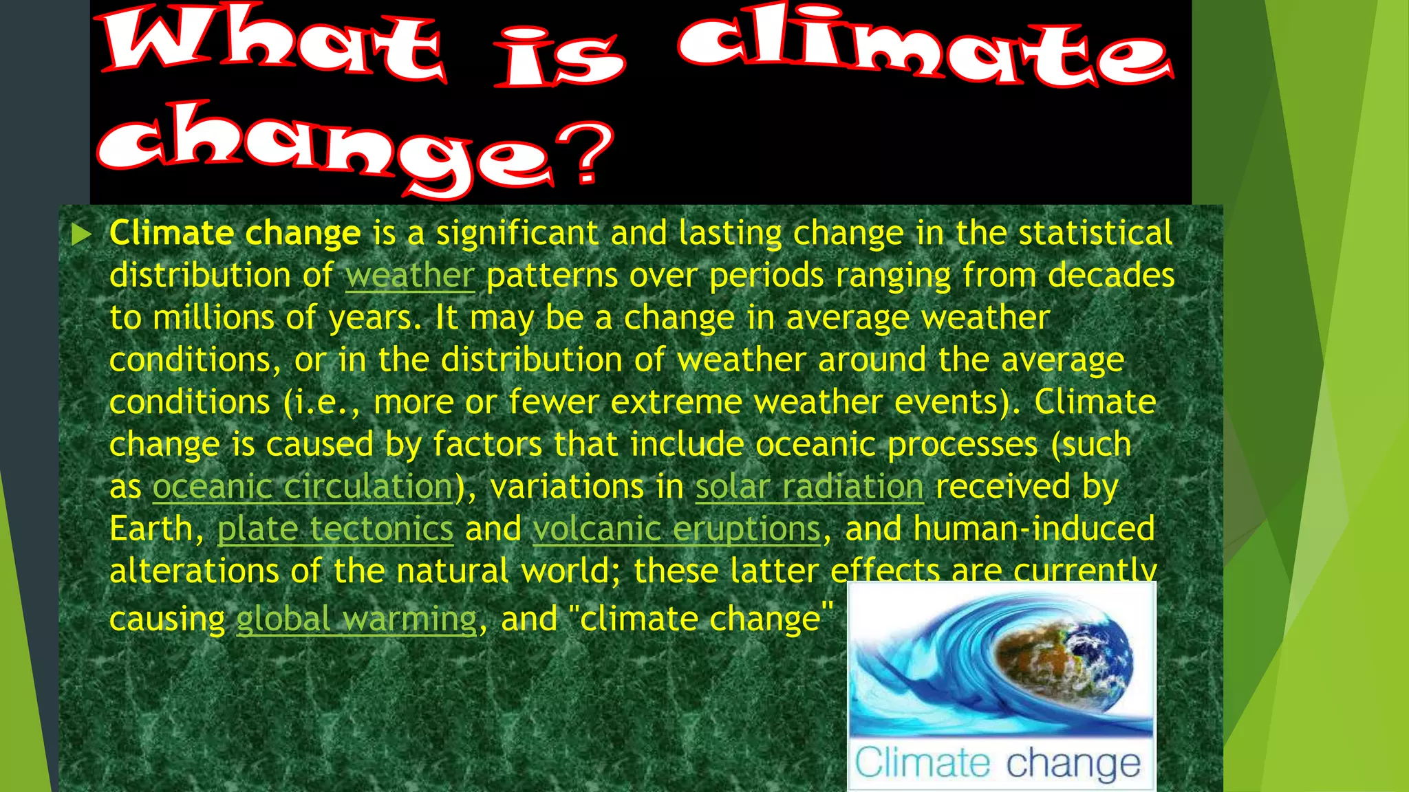 Climate change is a significant and lasting change in the statistical
distribution of weather patterns over periods ranging from decades
to millions of years. It may be a change in average weather
conditions, or in the distribution of weather around the average
conditions (i.e., more or fewer extreme weather events). Climate
change is caused by factors that include oceanic processes (such
as oceanic circulation), variations in solar radiation received by
Earth, plate tectonics and volcanic eruptions, and human-induced
alterations of the natural world; these latter effects are currently
causing global warming, and "climate change" .