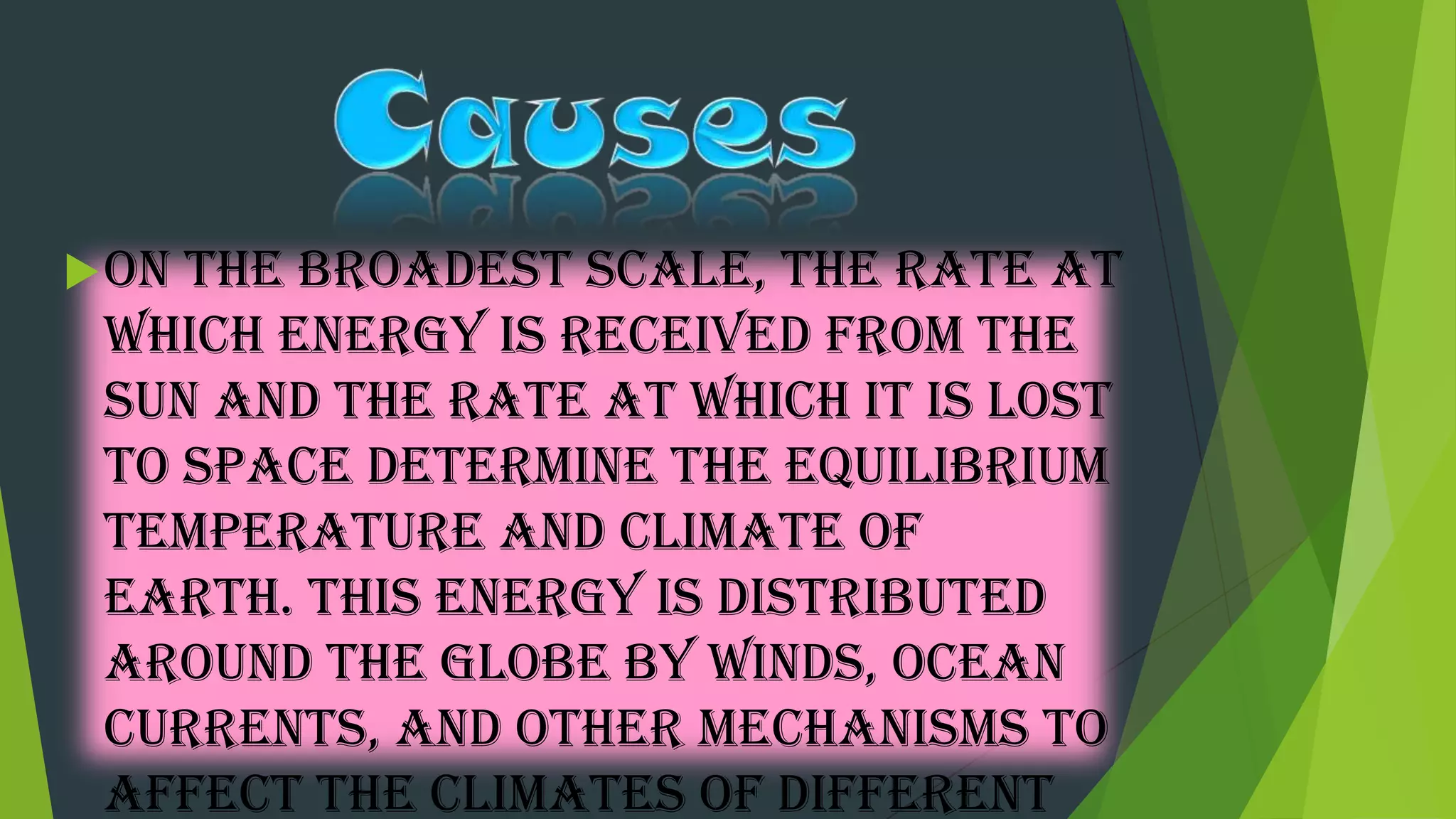 On the broadest scale, the rate at
which energy is received from the
sun and the rate at which it is lost
to space determine the equilibrium
temperature and climate of
Earth. This energy is distributed
around the globe by winds, ocean
currents, and other mechanisms to
affect the climates of different