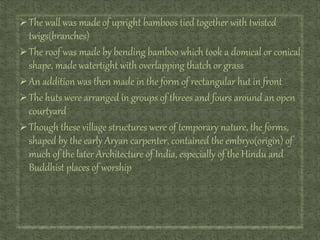 The wall was made of upright bamboos tied together with twisted
twigs(branches)
The roof was made by bending bamboo which took a domical or conical
shape, made watertight with overlapping thatch or grass
An addition was then made in the form of rectangular hut in front
The huts were arranged in groups of threes and fours around an open
courtyard
Though these village structures were of temporary nature, the forms,
shaped by the early Aryan carpenter, contained the embryo(origin) of
much of the later Architecture of India, especially of the Hindu and
Buddhist places of worship
 