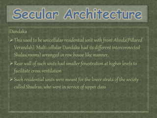 Dandaka
This used to be unicellular residential unit with front Alinda(Pillared
Verandah). Multi cellular Dandaka had its different interconnected
Shalas(rooms) arranged in row house like manner.
Rear wall of such units had smaller fenestration at higher levels to
facilitate cross ventilation
Such residential units were meant for the lower strata of the society
called Shudras, who were in service of upper class
 