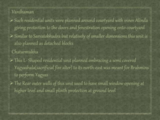 Vardhaman
Such residential units were planned around courtyard with inner Alinda
giving protection to the doors and fenestration opening onto courtyard
Similar to Sarvatobhadra but relatively of smaller dimensions this unit is
also planned as detached blocks
Chaturmukha
This L- Shaped residential unit planned embracing a semi covered
Yagyashala(sacrificial fire alter) to its north-east was meant for Brahmins
to perform Yagyas
The Rear outer walls of this unit used to have small window opening at
higher level and small plinth protection at ground level
 