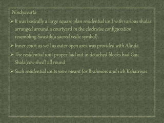 Nindyavarta
It was basically a large square plan residential unit with various shalas
arranged around a courtyard in the clockwise configuration
resembling Swastik(a sacred vedic symbol).
Inner court as well as outer open area was provided with Alinda.
The residential unit proper laid out in detached blocks had Gau
Shala(cow shed) all round
Such residential units were meant for Brahmins and rich Kshatriyas
 