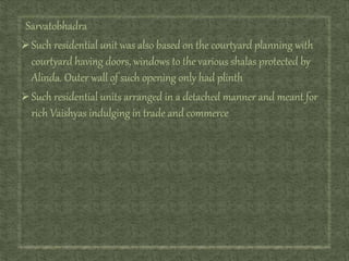 Sarvatobhadra
Such residential unit was also based on the courtyard planning with
courtyard having doors, windows to the various shalas protected by
Alinda. Outer wall of such opening only had plinth
Such residential units arranged in a detached manner and meant for
rich Vaishyas indulging in trade and commerce
 