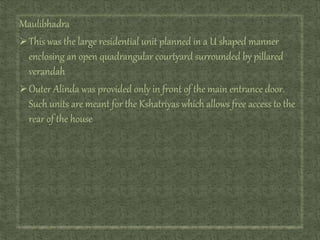 Maulibhadra
This was the large residential unit planned in a U shaped manner
enclosing an open quadrangular courtyard surrounded by pillared
verandah
Outer Alinda was provided only in front of the main entrance door.
Such units are meant for the Kshatriyas which allows free access to the
rear of the house
 