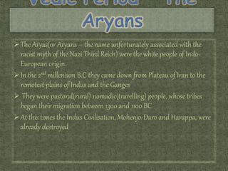 The Aryas(or Aryans – the name unfortunately associated with the
racist myth of the Nazi Third Reich) were the white people of Indo-
European origin.
In the 2nd millenium B.C they came down from Plateau of Iran to the
remotest plains of Indus and the Ganges
 They were pastoral(rural) nomadic(travelling) people, whose tribes
began their migration between 1300 and 1100 BC
At this times the Indus Civilisation, Mohenjo-Daro and Harappa, were
already destroyed
 