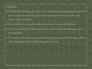 Saptshala
 This type of dwelling unit was a seven roomed structure grouped around two
open courtyard with inner pillared Alindas and ante rooms at the each
corner of the courtyard
 Outer wall had two small window fenestration in each of the shalas
 The inner walls of the shalas had a door and a window providing access to
the courtyard
 The various ante rooms served wide variety of purposes like Devalaya (shrine
cell), Paakshala (kitchen), Bhandargrih (store) etc.
 