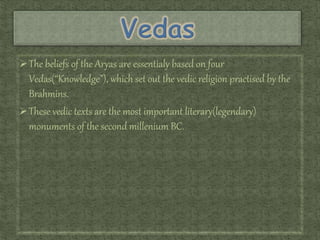 The beliefs of the Aryas are essentialy based on four
Vedas(“Knowledge”), which set out the vedic religion practised by the
Brahmins.
These vedic texts are the most important literary(legendary)
monuments of the second millenium BC.
 