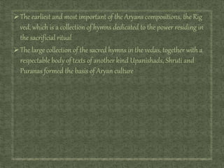 The earliest and most important of the Aryans compositions, the Rig
ved, which is a collection of hymns dedicated to the power residing in
the sacrificial ritual
The large collection of the sacred hymns in the vedas, together with a
respectable body of texts of another kind Upanishads, Shruti and
Puranas formed the basis of Aryan culture
 