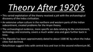Theory After 1920’s
• This varied exploitation of the theory received a jolt with the archaeological
discovery of the Indus civilisation.
• An extensive urban culture in the northern and western parts of the Indian
subcontinent, created problems for the Aryan theory.
• The archaeological evidence, more specific on data relating to the environment,
technology and economy, covers a much wider area and goes further back in
time.
• The Rigveda has been approximately dated to about 1500 BC by when the Indus
cities had declined.
• Baluchistan suggest links with central Asia and Iran in the second millennium BC.
 