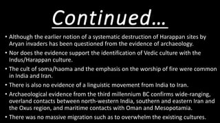 Continued…
• Although the earlier notion of a systematic destruction of Harappan sites by
Aryan invaders has been questioned from the evidence of archaeology.
• Nor does the evidence support the identification of Vedic culture with the
Indus/Harappan culture.
• The cult of soma/haoma and the emphasis on the worship of fire were common
in India and Iran.
• There is also no evidence of a linguistic movement from India to Iran.
• Archaeological evidence from the third millennium BC confirms wide-ranging,
overland contacts between north-western India, southern and eastern Iran and
the Oxus region, and maritime contacts with Oman and Mesopotamia.
• There was no massive migration such as to overwhelm the existing cultures.
 
