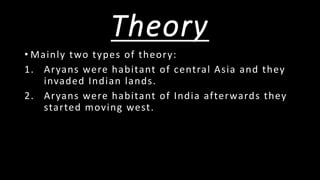 Theory
• Mainly two types of theory:
1. Aryans were habitant of central Asia and they
invaded Indian lands.
2. Aryans were habitant of India afterwards they
started moving west.
 