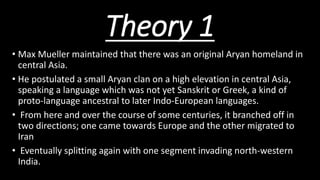 Theory 1
• Max Mueller maintained that there was an original Aryan homeland in
central Asia.
• He postulated a small Aryan clan on a high elevation in central Asia,
speaking a language which was not yet Sanskrit or Greek, a kind of
proto-language ancestral to later Indo-European languages.
• From here and over the course of some centuries, it branched off in
two directions; one came towards Europe and the other migrated to
Iran
• Eventually splitting again with one segment invading north-western
India.
 