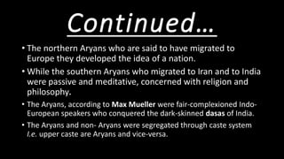 Continued…
• The northern Aryans who are said to have migrated to
Europe they developed the idea of a nation.
• While the southern Aryans who migrated to Iran and to India
were passive and meditative, concerned with religion and
philosophy.
• The Aryans, according to Max Mueller were fair-complexioned Indo-
European speakers who conquered the dark-skinned dasas of India.
• The Aryans and non- Aryans were segregated through caste system
I.e. upper caste are Aryans and vice-versa.
 