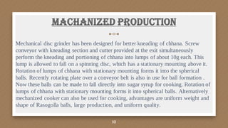 Mechanical disc grinder has been designed for better kneading of chhana. Screw
conveyor with kneading section and cutter provided at the exit simultaneously
perform the kneading and portioning of chhana into lumps of about 10g each. This
lump is allowed to fall on a spinning disc, which has a stationary mounting above it.
Rotation of lumps of chhana with stationary mounting forms it into the spherical
balls. Recently rotating plate over a conveyor belt is also in use for ball formation .
Now these balls can be made to fall directly into sugar syrup for cooking. Rotation of
lumps of chhana with stationary mounting forms it into spherical balls. Alternatively
mechanized cooker can also be used for cooking, advantages are uniform weight and
shape of Rasogolla balls, large production, and uniform quality.
Machanized Production
10
 