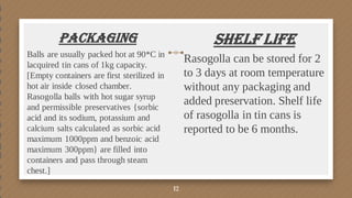 Packaging
Balls are usually packed hot at 90*C in
lacquired tin cans of 1kg capacity.
[Empty containers are first sterilized in
hot air inside closed chamber.
Rasogolla balls with hot sugar syrup
and permissible preservatives {sorbic
acid and its sodium, potassium and
calcium salts calculated as sorbic acid
maximum 1000ppm and benzoic acid
maximum 300ppm} are filled into
containers and pass through steam
chest.]
Shelf Life
Rasogolla can be stored for 2
to 3 days at room temperature
without any packaging and
added preservation. Shelf life
of rasogolla in tin cans is
reported to be 6 months.
12
 