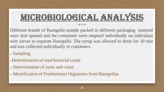 Microbiological Analysis
Different brands of Rasogolla sample packed in different packaging material
were seal opened and the containers were emptied individually on individual
wire sieves to separate Rasogolla. The syrup was allowed to drain for 10 min
and was collected individually in containers.
 Sampling
Determination of total bacterial count
 Determination of yeast and count
 Identification of Predominant Organisms from Rasogollas
13
 