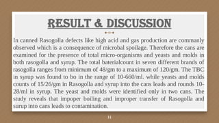 Result & Discussion
In canned Rasogolla defects like high acid and gas production are commanly
observed which is a consequence of microbal spoilage. Therefore the cans are
examined for the presence of total micro-organisms and yeasts and molds in
both rasogolla and syrup. The total baterialcount in seven different brands of
rasogolla ranges from minimum of 48/gm to a maximum of 120/gm. The TBC
in syrup was found to bo in the range of 10-660/ml. while yeasts and molds
counts of 15/26/gm in Rasogolla and syrup into the cans leads and rounds 10-
28/ml in syrup. The yeast and molds were identified only in two cans. The
study reveals that impoper boiling and improper transfer of Rasogolla and
surup into cans leads to contamination.
14
 