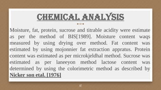 Chemical Analysis
Moisture, fat, protein, sucrose and titrable acidity were estimate
as per the method of BIS[1989]. Moisture content waqs
measured by using drying over method. Fat content was
estimated by using mojonnier fat extraction appratus. Protein
content was estimated as per microkjeldhal method. Sucrose was
estimated as per laneeyon method lactose content was
determined by using the colorimetric method as described by
Nicker son etal. [1976]
17
 