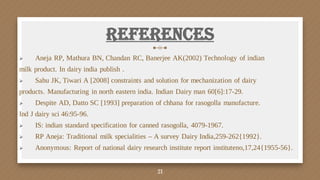 References
 Aneja RP, Mathura BN, Chandan RC, Banerjee AK(2002) Technology of indian
milk product. In dairy india publish .
 Sahu JK, Tiwari A [2008] constraints and solution for mechanization of dairy
products. Manufacturing in north eastern india. Indian Dairy man 60[6]:17-29.
 Despite AD, Datto SC [1993] preparation of chhana for rasogolla manufacture.
Ind J dairy sci 46:95-96.
 IS: indian standard specification for canned rasogolla, 4079-1967.
 RP Aneja: Traditional milk specialities – A survey Dairy India,259-262{1992}.
 Anonymous: Report of national dairy research institute report instituteno,17,24{1955-56}.
21
 