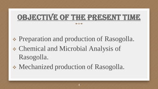 Objective of the Present time
 Preparation and production of Rasogolla.
 Chemical and Microbial Analysis of
Rasogolla.
 Mechanized production of Rasogolla.
4
 