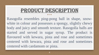 Product Description
Rasogolla resembles ping-pong ball in shape, snow-
white in colour and possesses a spongy, slightly chewy
body and juicy and smooth texture. Rasogolla balls are
started and served in sugar syrup. The product is
flavoured with kewara, pista and rose and sometimes
centered with kewara, pista and rose and sometimes
centered with cardamom or pista.
6
 