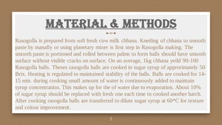 Material & Methods
Rasogolla is prepared from soft fresh cow milk chhana. Kneding of chhana to smooth
paste by manally or using planetary mixer is first step in Rasogolla making. The
smooth paste is portioned and rolled between palms to form balls should have smooth
surface without visible cracks on surface. On an average, 1kg chhana yeild 90-100
Rasogolla balls. Theses rasogolla balls are cooked in sugar syrup of approrimately 50
Brix. Heating is regulated to maintained stability of the balls. Balls are cooked for 14-
15 min. during cooking small amount of water is continuously added to maintain
syrup concentration. This makes up for the of water due to evaporation. About 10%
of sugar syrup should be replaced with fresh one each time to cooked another batch.
After cooking rasogolla balls are transferred to dilute sugar syrup at 60*C for texture
and colour improvement.
7
 