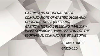 GASTRIC AND DUODENAL ULCER
COMPLICATIONS OF GASTRIC ULCER AND
DUODENAL ULCER (BLEEDING).
GASTROINTESTINAL BLEEDING (MALLORY-
WEISS SYNDROME, VARICOSE VEINS OF THE
ESOPHAGUS, COMPLICATED BY BLEEDING)
ARYAN KHATRI
GM20-120
 