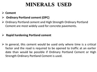 MINERALS USED
 Cement
 Ordinary Portland cement (OPC)
 Ordinary Portland cement and High Strength Ordinary Portland
Cement are most widely used for concrete pavements.
 Rapid hardening Portland cement
 In general, this cement would be used only where time is a critical
factor and the road is required to be opened to traffic at an earlier
date than would be possible if Ordinary Portland Cement or High
Strength Ordinary Portland Cement is used.
 