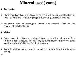 Mineral used( cont.)
 Aggregates
 There are two types of Aggregates are used during construction of
road i.e. Fine and Coarse Aggregate depending on requirements.
 Maximum size of aggregate should not exceed 1/4th of the
pavement slab thickness.
 Water
 Water used in mixing or curing of concrete shall be clean and free
from injurious amounts of oil, salt, acid, vegetable matter or other
substances harmful to the finished concrete.
 Potable waters are generally considered satisfactory for mixing or
curing.

 
