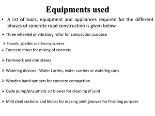 Equipments used
• A list of tools, equipment and appliances required for the different
phases of concrete road construction is given below
 Three wheeled or vibratory roller for compaction purpose
 Shovels, spades and Sieving screens
 Concrete mixer for mixing of concrete
 Formwork and iron stakes
 Watering devices - Water Lorries, water carriers or watering cans
 Wooden hand tampers for concrete compaction
 Cycle pump/pneumatic air blower for cleaning of joint
 Mild steel sections and blocks for making joint grooves for finishing purpose
 