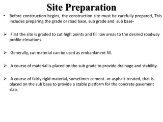 Site Preparation
• Before construction begins, the construction site must be carefully prepared, This
includes preparing the grade or road base, sub grade and sub base-
 First the site is graded to cut high points and fill low areas to the desired roadway
profile elevations.
 Generally, cut material can be used as embankment fill.
 A course of material is placed on the sub grade to provide drainage and stability.
 A course of fairly rigid material, sometimes cement- or asphalt-treated, that is
placed on the sub base to provide a stable platform for the concrete pavement
slab.
 