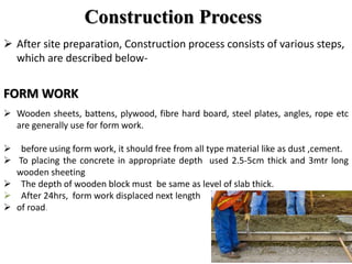 Construction Process
 After site preparation, Construction process consists of various steps,
which are described below-
FORM WORK
 Wooden sheets, battens, plywood, fibre hard board, steel plates, angles, rope etc
are generally use for form work.
 before using form work, it should free from all type material like as dust ,cement.
 To placing the concrete in appropriate depth used 2.5-5cm thick and 3mtr long
wooden sheeting
 The depth of wooden block must be same as level of slab thick.
 After 24hrs, form work displaced next length
 of road.
 